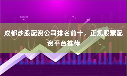 成都炒股配资公司排名前十，正规股票配资平台推荐